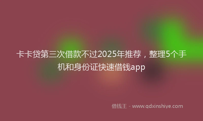 卡卡贷第三次借款不过2025年推荐，整理5个手机和身份证快速借钱app