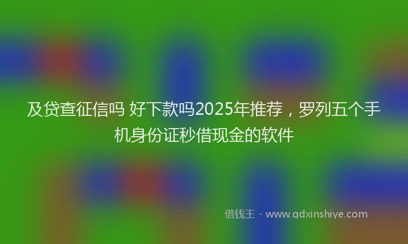 及贷查征信吗 好下款吗2025年推荐，罗列五个手机身份证秒借现金的软件