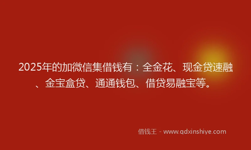 2025年的加微信集借钱有：全金花、现金贷速融、金宝盒贷、通通钱包、借贷易融宝等。