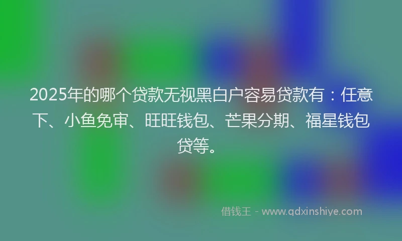 2025年的哪个贷款无视黑白户容易贷款有：任意下、小鱼免审、旺旺钱包、芒果分期、福星钱包贷等。