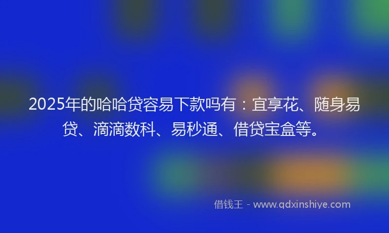 2025年的哈哈贷容易下款吗有：宜享花、随身易贷、滴滴数科、易秒通、借贷宝盒等。