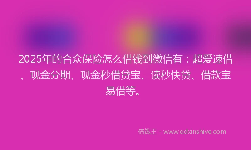 2025年的合众保险怎么借钱到微信有：超爱速借、现金分期、现金秒借贷宝、读秒快贷、借款宝易借等。