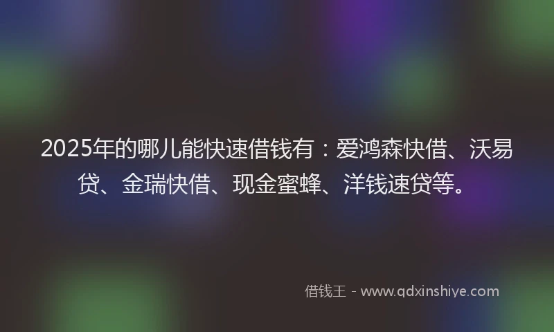 2025年的哪儿能快速借钱有：爱鸿森快借、沃易贷、金瑞快借、现金蜜蜂、洋钱速贷等。