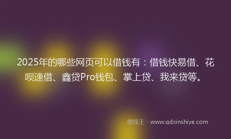 2025年的哪些网页可以借钱有：借钱快易借、花呗速借、鑫贷Pro钱包、掌上贷、我来贷等。