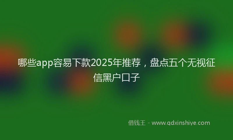 哪些app容易下款2025年推荐，盘点五个无视征信黑户口子
