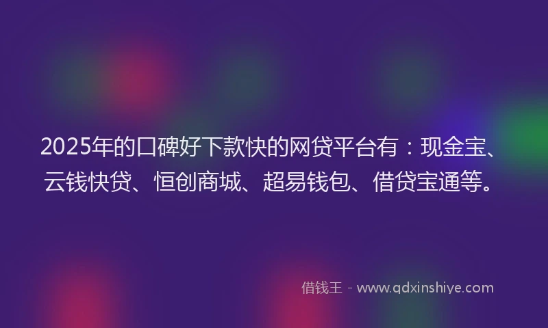 2025年的口碑好下款快的网贷平台有：现金宝、云钱快贷、恒创商城、超易钱包、借贷宝通等。