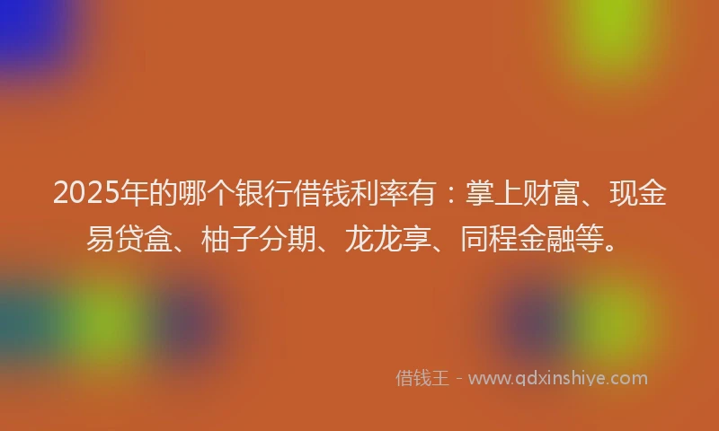 2025年的哪个银行借钱利率有：掌上财富、现金易贷盒、柚子分期、龙龙享、同程金融等。