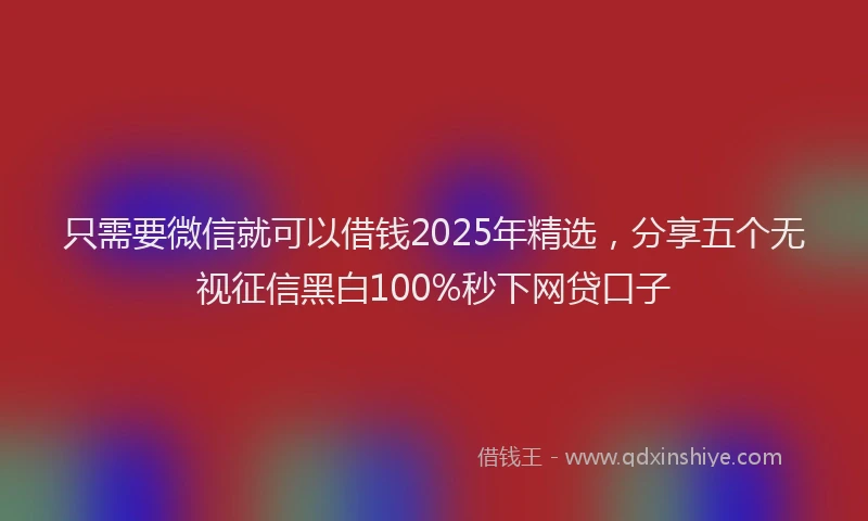 只需要微信就可以借钱2025年精选，分享五个无视征信黑白100%秒下网贷口子