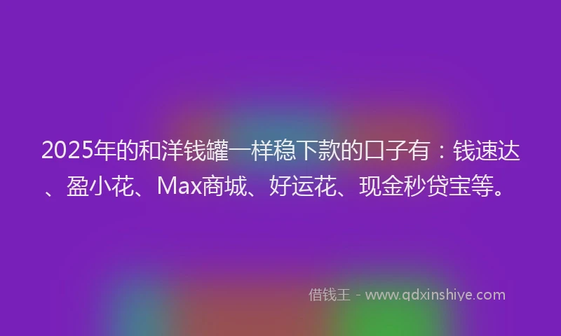 2025年的和洋钱罐一样稳下款的口子有：钱速达、盈小花、Max商城、好运花、现金秒贷宝等。