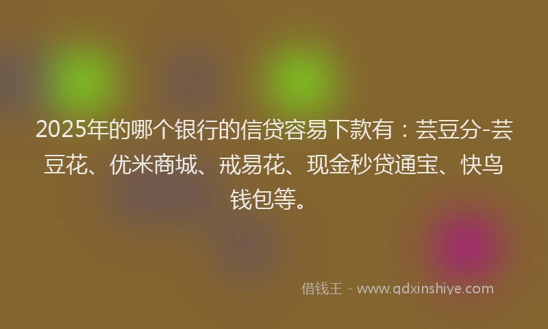 2025年的哪个银行的信贷容易下款有：芸豆分-芸豆花、优米商城、戒易花、现金秒贷通宝、快鸟钱包等。
