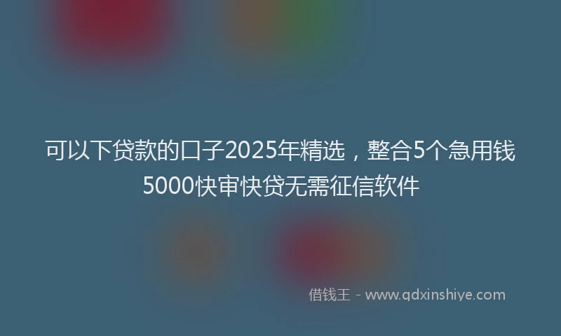 可以下贷款的口子2025年精选，整合5个急用钱5000快审快贷无需征信软件