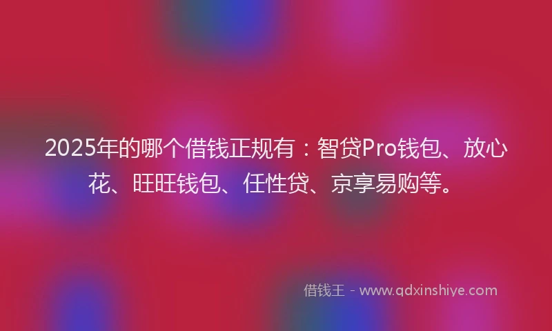 2025年的哪个借钱正规有：智贷Pro钱包、放心花、旺旺钱包、任性贷、京享易购等。