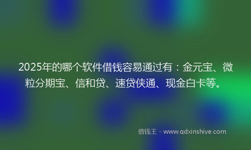 2025年的哪个软件借钱容易通过有：金元宝、微粒分期宝、信和贷、速贷侠通、现金白卡等。