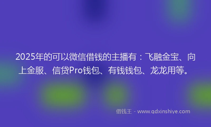 2025年的可以微信借钱的主播有：飞融金宝、向上金服、信贷Pro钱包、有钱钱包、龙龙用等。