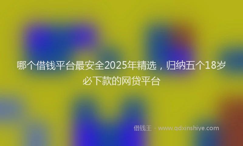 哪个借钱平台最安全2025年精选，归纳五个18岁必下款的网贷平台