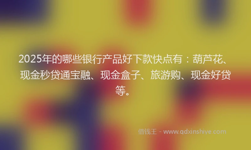 2025年的哪些银行产品好下款快点有：葫芦花、现金秒贷通宝融、现金盒子、旅游购、现金好贷等。