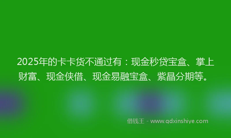 2025年的卡卡货不通过有：现金秒贷宝盒、掌上财富、现金侠借、现金易融宝盒、紫晶分期等。