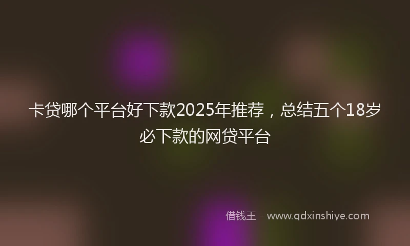 卡贷哪个平台好下款2025年推荐，总结五个18岁必下款的网贷平台