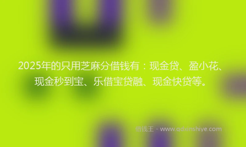 2025年的只用芝麻分借钱有：现金贷、盈小花、现金秒到宝、乐借宝贷融、现金快贷等。
