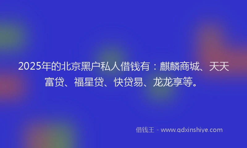 2025年的北京黑户私人借钱有：麒麟商城、天天富贷、福星贷、快贷易、龙龙享等。