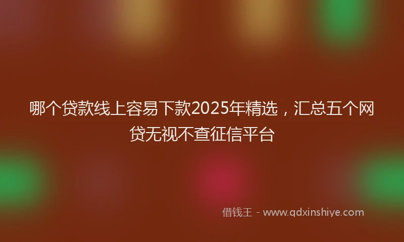 哪个贷款线上容易下款2025年精选，汇总五个网贷无视不查征信平台