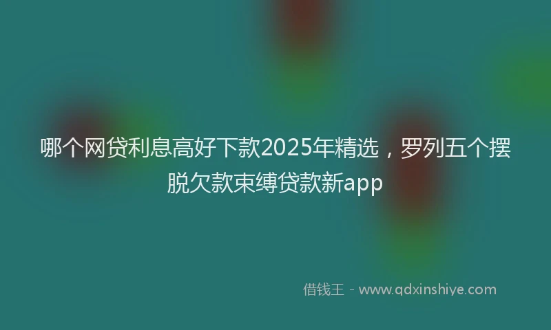 哪个网贷利息高好下款2025年精选，罗列五个摆脱欠款束缚贷款新app