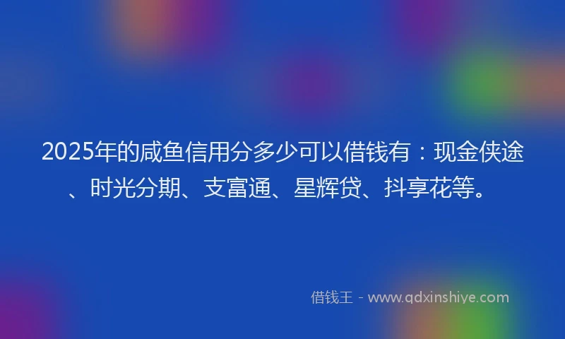 2025年的咸鱼信用分多少可以借钱有：现金侠途、时光分期、支富通、星辉贷、抖享花等。