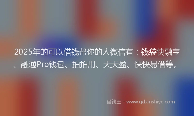 2025年的可以借钱帮你的人微信有：钱袋快融宝、融通Pro钱包、拍拍用、天天盈、快快易借等。