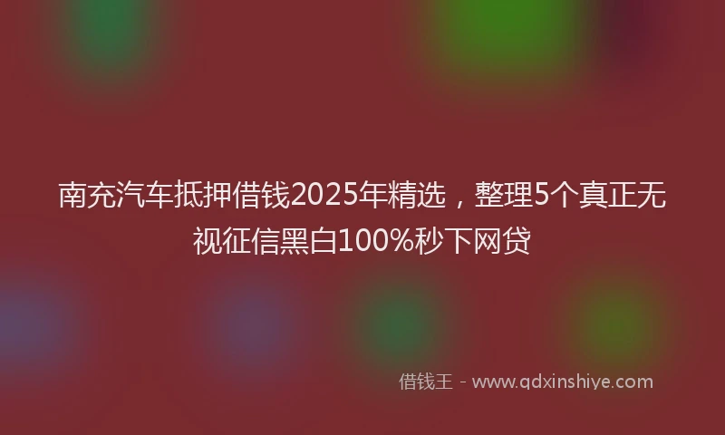 南充汽车抵押借钱2025年精选，整理5个真正无视征信黑白100%秒下网贷