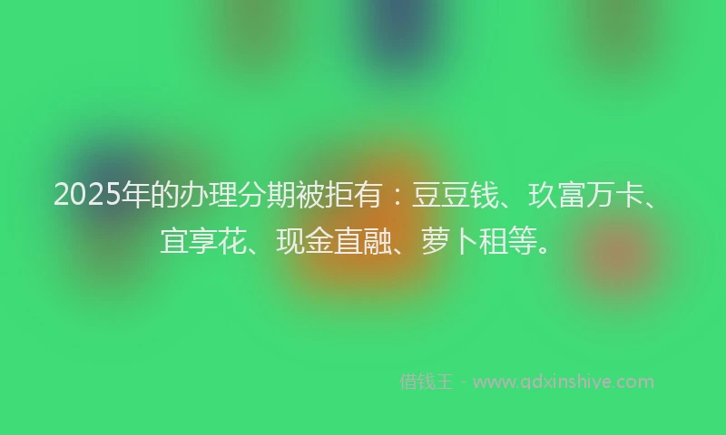 2025年的办理分期被拒有：豆豆钱、玖富万卡、宜享花、现金直融、萝卜租等。