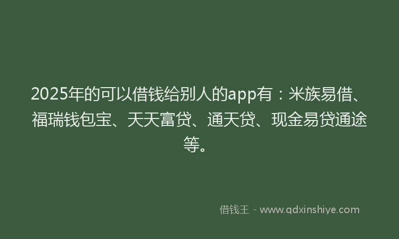 2025年的可以借钱给别人的app有：米族易借、福瑞钱包宝、天天富贷、通天贷、现金易贷通途等。