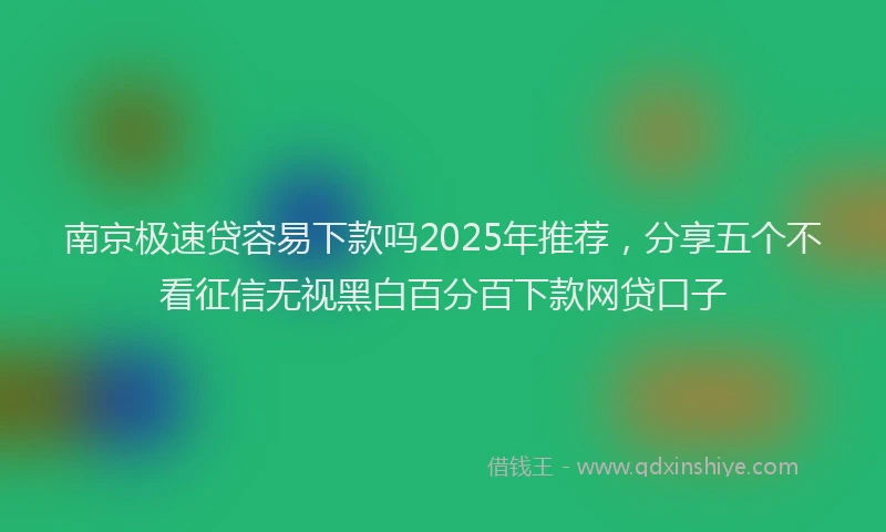 南京极速贷容易下款吗2025年推荐，分享五个不看征信无视黑白百分百下款网贷口子