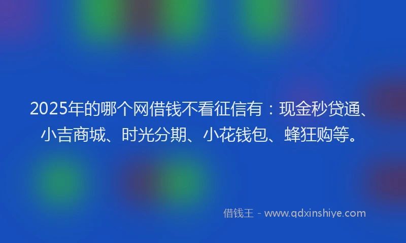 2025年的哪个网借钱不看征信有：现金秒贷通、小吉商城、时光分期、小花钱包、蜂狂购等。