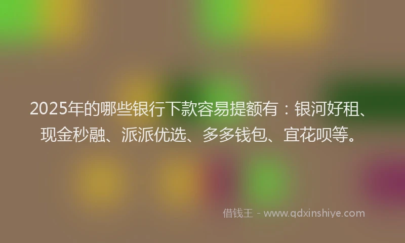 2025年的哪些银行下款容易提额有：银河好租、现金秒融、派派优选、多多钱包、宜花呗等。