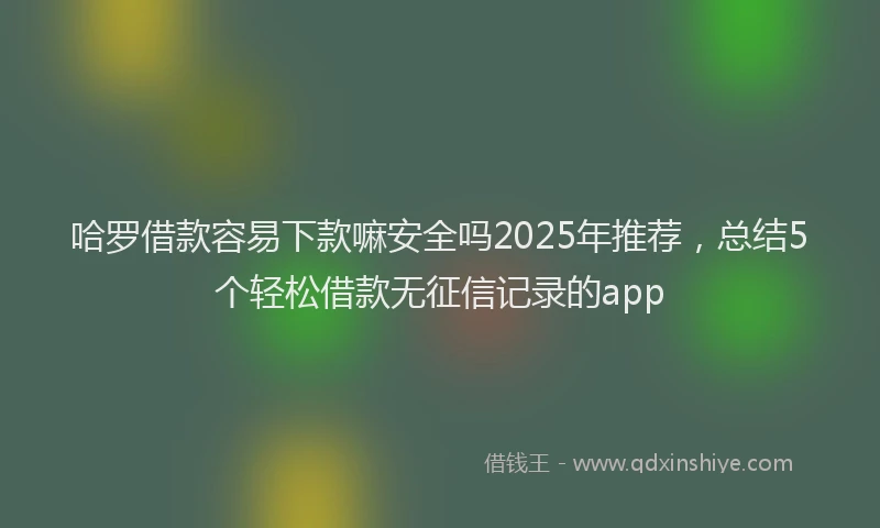 哈罗借款容易下款嘛安全吗2025年推荐，总结5个轻松借款无征信记录的app