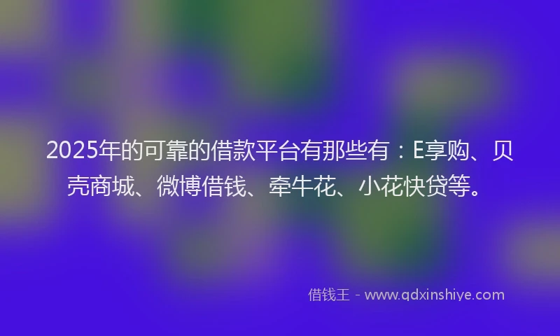 2025年的可靠的借款平台有那些有：E享购、贝壳商城、微博借钱、牵牛花、小花快贷等。