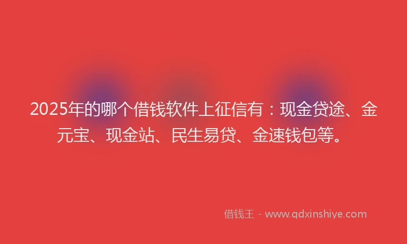 2025年的哪个借钱软件上征信有：现金贷途、金元宝、现金站、民生易贷、金速钱包等。