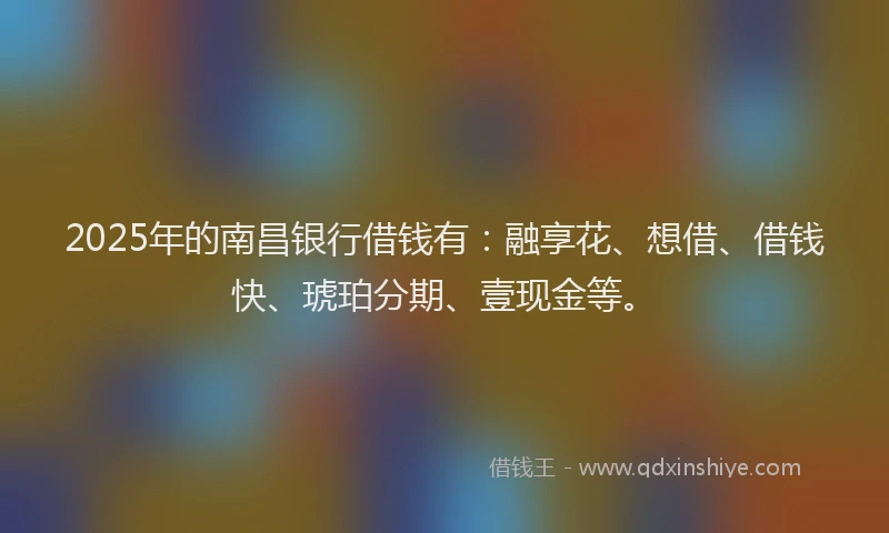 2025年的南昌银行借钱有：融享花、想借、借钱快、琥珀分期、壹现金等。