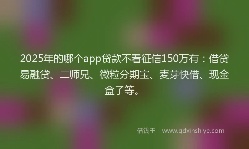 2025年的哪个app贷款不看征信150万有：借贷易融贷、二师兄、微粒分期宝、麦芽快借、现金盒子等。