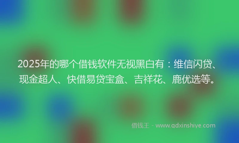 2025年的哪个借钱软件无视黑白有：维信闪贷、现金超人、快借易贷宝盒、吉祥花、鹿优选等。