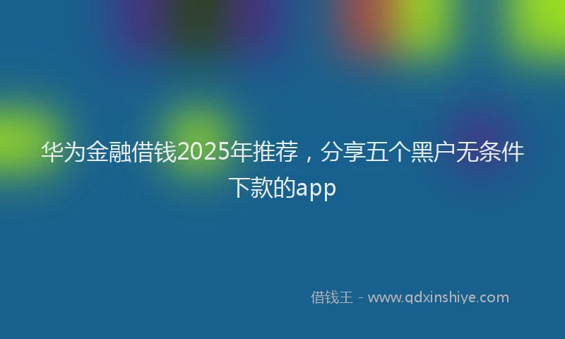 华为金融借钱2025年推荐，分享五个黑户无条件下款的app
