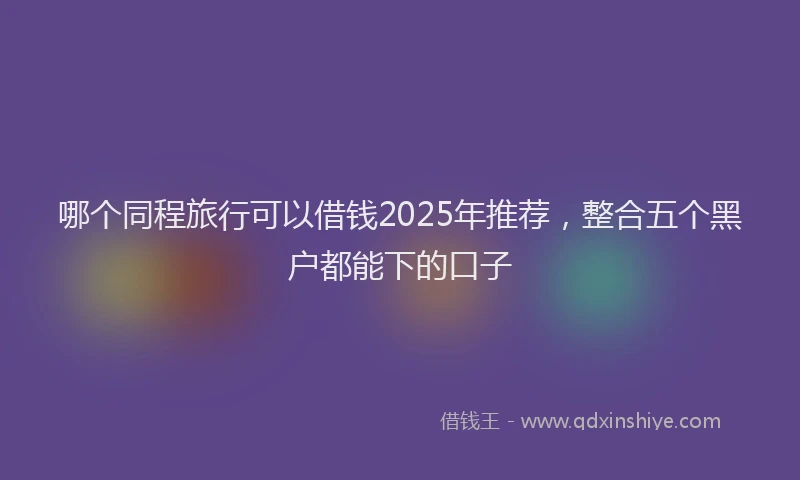 哪个同程旅行可以借钱2025年推荐，整合五个黑户都能下的口子
