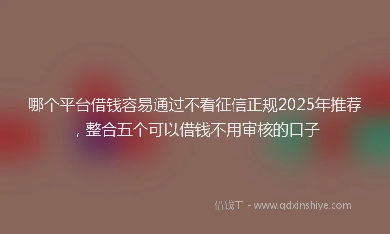 哪个平台借钱容易通过不看征信正规2025年推荐，整合五个可以借钱不用审核的口子