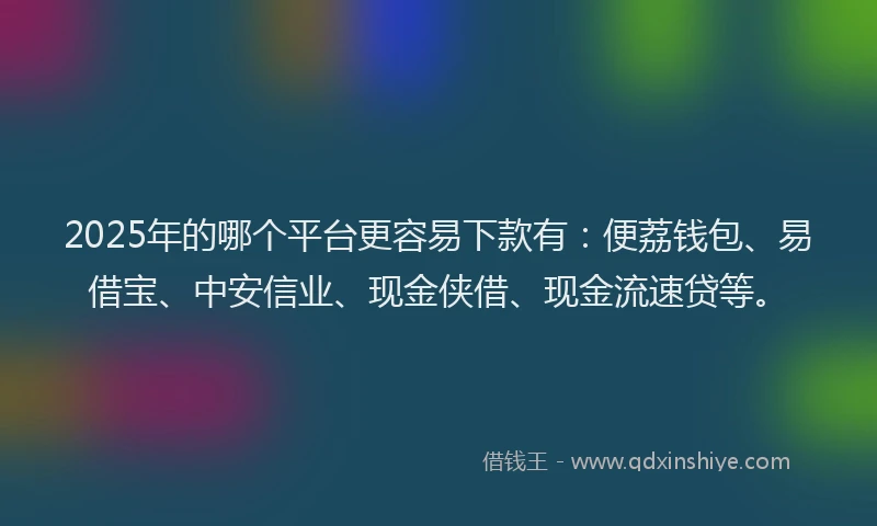2025年的哪个平台更容易下款有：便荔钱包、易借宝、中安信业、现金侠借、现金流速贷等。