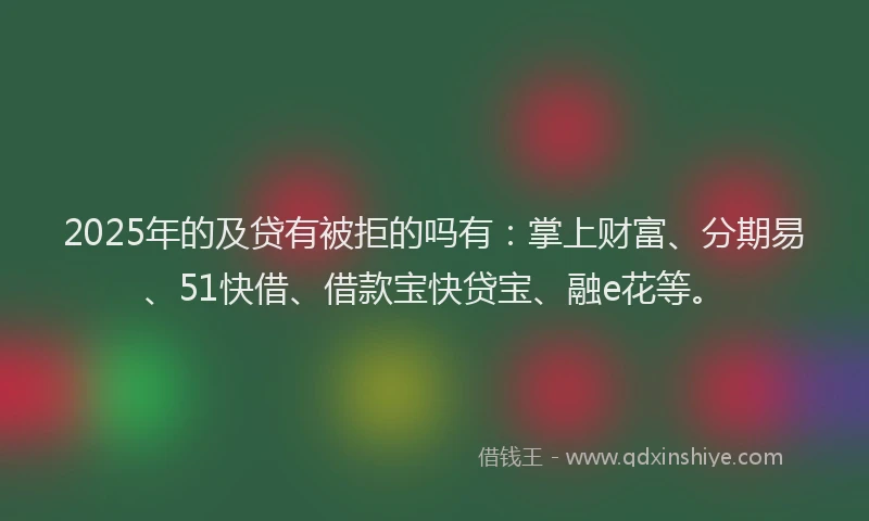 2025年的及贷有被拒的吗有：掌上财富、分期易、51快借、借款宝快贷宝、融e花等。