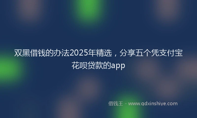 双黑借钱的办法2025年精选，分享五个凭支付宝花呗贷款的app