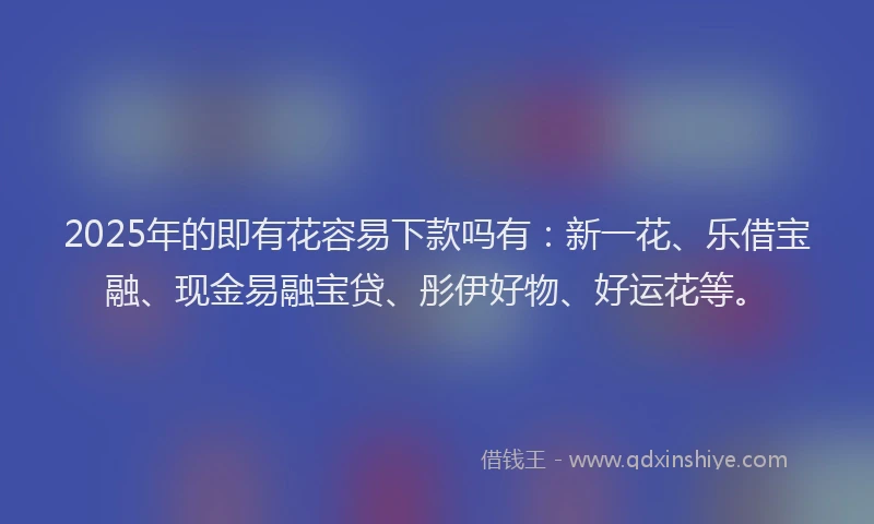 2025年的即有花容易下款吗有：新一花、乐借宝融、现金易融宝贷、彤伊好物、好运花等。