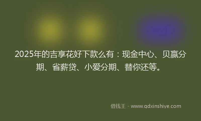 2025年的吉享花好下款么有：现金中心、贝赢分期、省薪贷、小爱分期、替你还等。