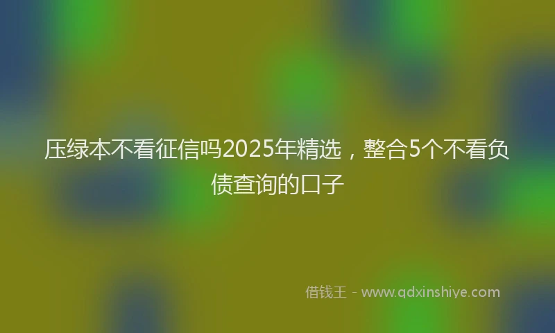 压绿本不看征信吗2025年精选，整合5个不看负债查询的口子