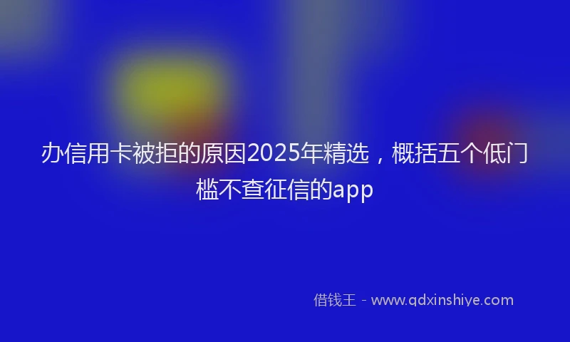 办信用卡被拒的原因2025年精选，概括五个低门槛不查征信的app